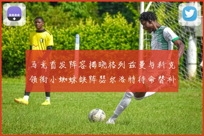 马竞首发阵容揭晓格列兹曼与科克领衔小蜘蛛缺阵瑟尔洛特待命替补