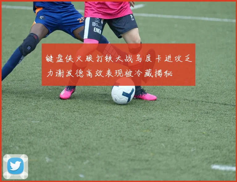 键盘侠火狼打铁大战乌度卡进攻乏力谢泼德高效表现被冷藏揭秘