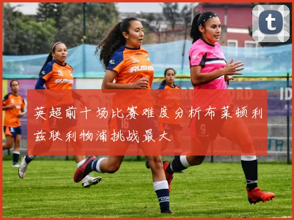 英超前十场比赛难度分析布莱顿利兹联利物浦挑战最大