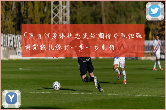 C罗自信身体状态良好期待夺冠但强调需稳扎稳打一步一步前行