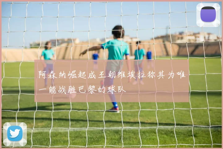 阿森纳崛起成王朝维埃拉称其为唯一能战胜巴黎的球队