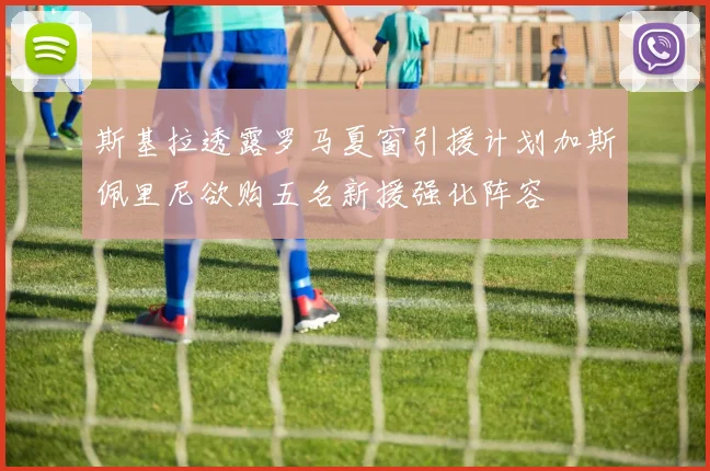 斯基拉透露罗马夏窗引援计划加斯佩里尼欲购五名新援强化阵容