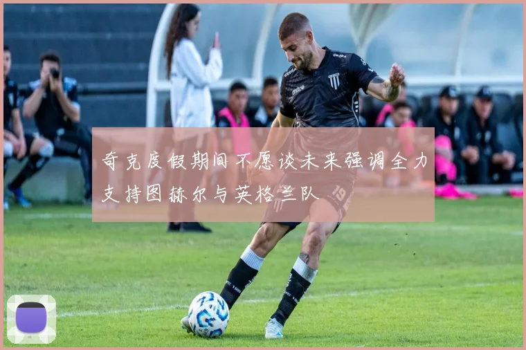 奇克度假期间不愿谈未来强调全力支持图赫尔与英格兰队