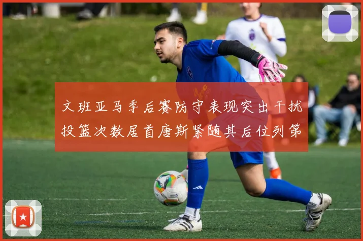 文班亚马季后赛防守表现突出干扰投篮次数居首唐斯紧随其后位列第五