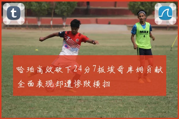 哈珀高效砍下24分7板埃奇库姆贡献全面表现却遭惨败横扫