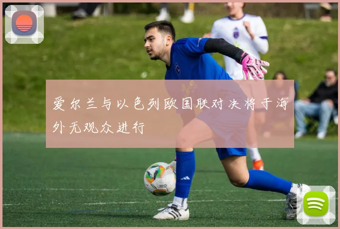 爱尔兰与以色列欧国联对决将于海外无观众进行