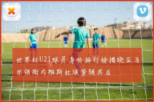 世界杯U21球员身价排行榜揭晓亚马尔领衔内维斯杜埃紧随其后