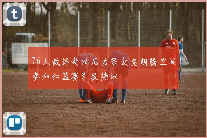 76人裁掉尚帕尼为签麦克朗腾空间参加扣篮赛引发热议