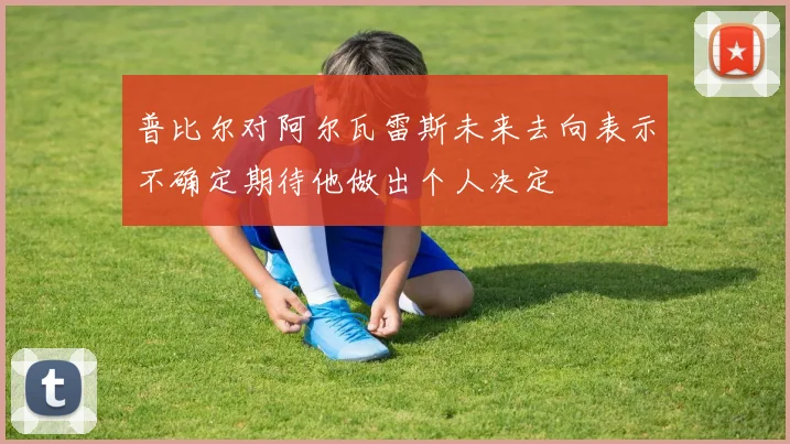 普比尔对阿尔瓦雷斯未来去向表示不确定期待他做出个人决定