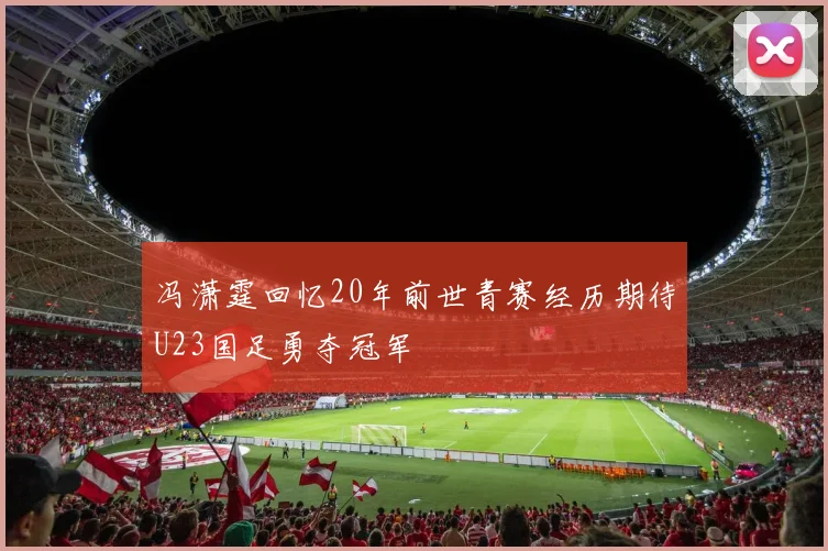 冯潇霆回忆20年前世青赛经历期待U23国足勇夺冠军