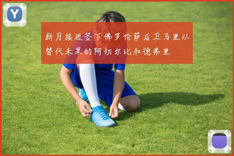 新月接近签下佛罗伦萨后卫马里以替代未果的阿切尔比和德弗里