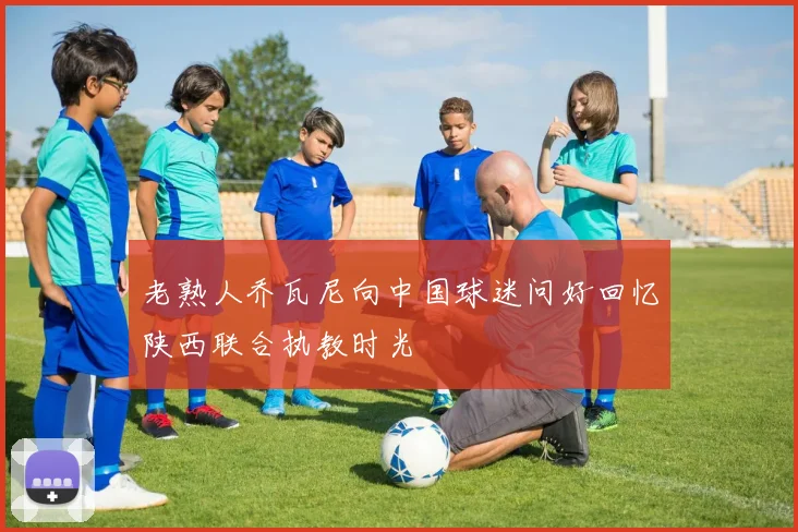 老熟人乔瓦尼向中国球迷问好回忆陕西联合执教时光