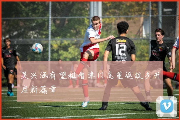 吴兴涵有望租借津门虎重返故乡开启新篇章