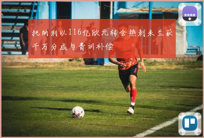 托纳利以116亿欧元转会热刺米兰获千万分成与青训补偿