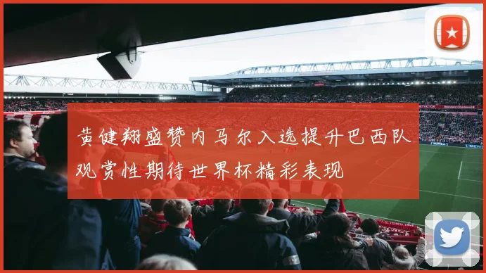 黄健翔盛赞内马尔入选提升巴西队观赏性期待世界杯精彩表现