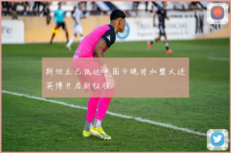 斯坦丘已抵达中国今晚将加盟大连英博开启新征程