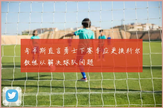 考辛斯直言勇士下赛季应更换科尔教练以解决球队问题