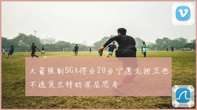 火箭限制SGA得分20分宁愿无控卫也不选莫兰特的深层思考