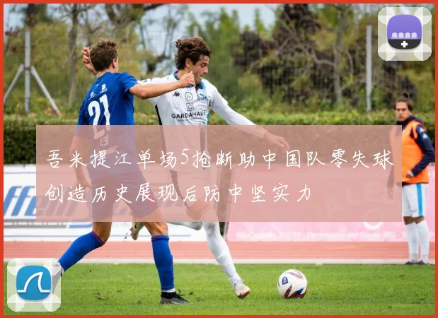 吾米提江单场5抢断助中国队零失球创造历史展现后防中坚实力